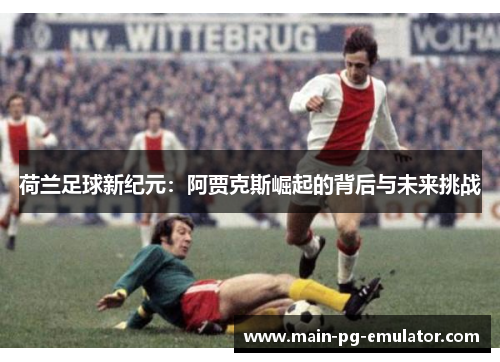 荷兰足球新纪元:阿贾克斯崛起的背后与未来挑战 荷兰足球新纪元:阿贾克斯崛起的背后与未来挑战