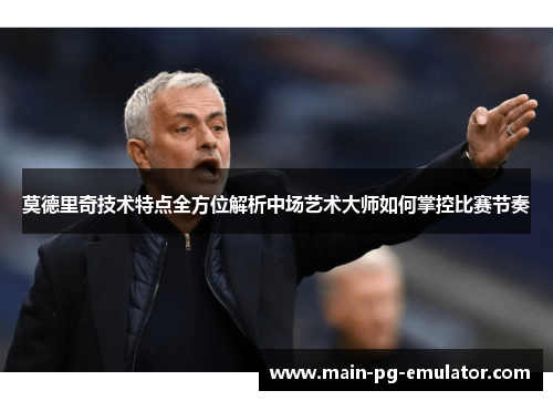 莫德里奇技术特点全方位解析中场艺术大师如何掌控比赛节奏