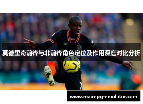 莫德里奇前锋与非前锋角色定位及作用深度对比分析