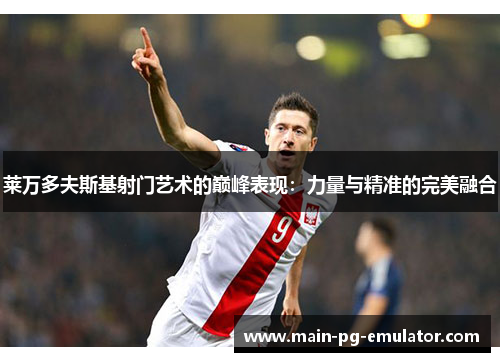 莱万多夫斯基射门艺术的巅峰表现：力量与精准的完美融合