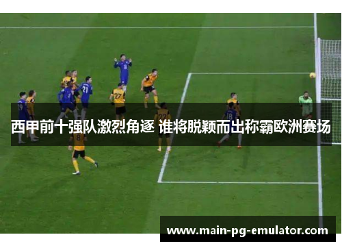 西甲前十强队激烈角逐 谁将脱颖而出称霸欧洲赛场 西甲前十强队激烈角逐 谁将脱颖而出称霸欧洲赛场