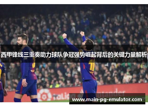 西甲锋线三重奏助力球队争冠强势崛起背后的关键力量解析