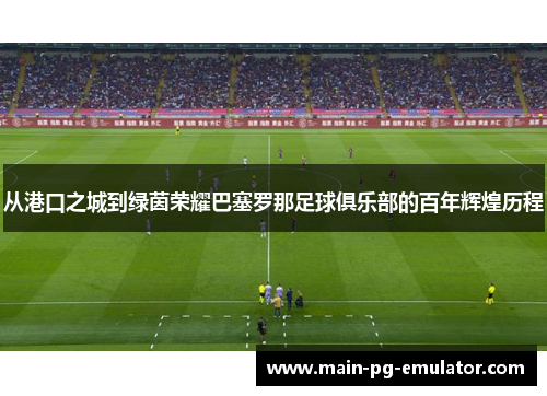 从港口之城到绿茵荣耀巴塞罗那足球俱乐部的百年辉煌历程