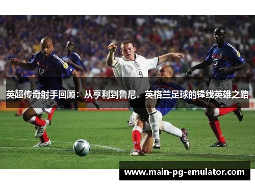 英超传奇射手回顾：从亨利到鲁尼，英格兰足球的锋线英雄之路