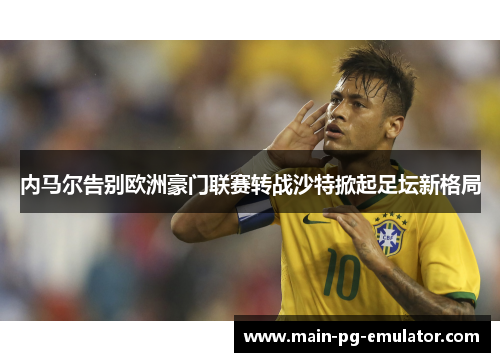 内马尔告别欧洲豪门联赛转战沙特掀起足坛新格局 内马尔告别欧洲豪门联赛转战沙特掀起足坛新格局