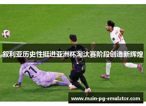 叙利亚历史性挺进亚洲杯淘汰赛阶段创造新辉煌