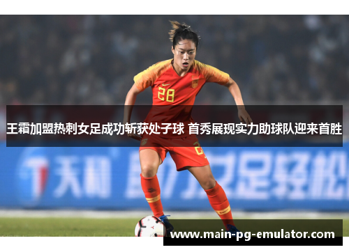 王霜加盟热刺女足成功斩获处子球 首秀展现实力助球队迎来首胜