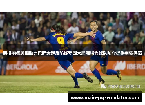英格丽德恩根助力巴萨女足后防线坚固大局观强为球队防守提供重要保障