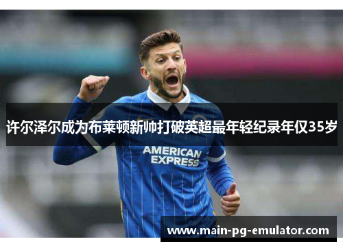 许尔泽尔成为布莱顿新帅打破英超最年轻纪录年仅35岁 许尔泽尔成为布莱顿新帅打破英超最年轻纪录年仅35岁
