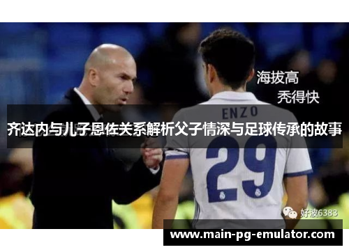 齐达内与儿子恩佐关系解析父子情深与足球传承的故事