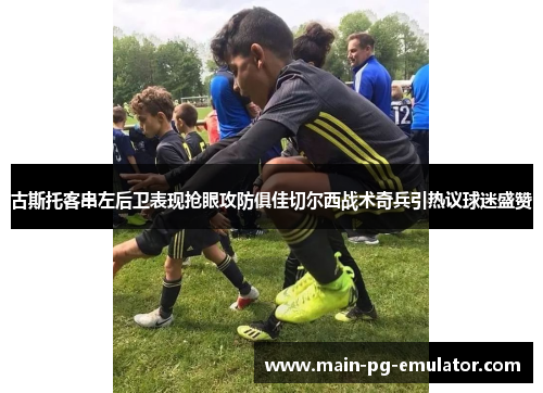 古斯托客串左后卫表现抢眼攻防俱佳切尔西战术奇兵引热议球迷盛赞